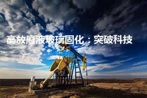 高放廢液玻璃固化：突破科技壁壘，為核能行業(yè)注入新生命！